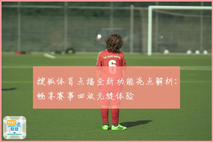 搜狐体育点播全新功能亮点解析：畅享赛事回放无缝体验
