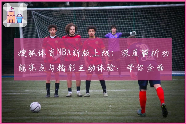 搜狐体育NBA新版上线：深度解析功能亮点与精彩互动体验，带你全面领略赛场激情之美