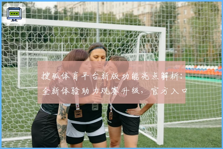 搜狐体育平台新版功能亮点解析：全新体验助力观赛升级，官方入口一键直达