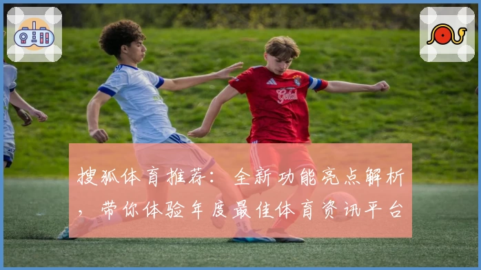 搜狐体育推荐：全新功能亮点解析，带你体验年度最佳体育资讯平台