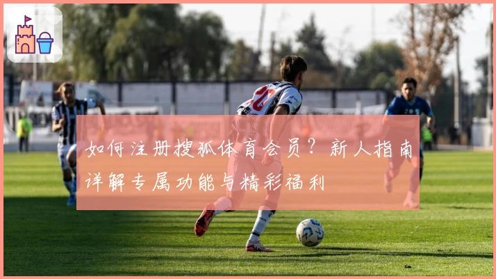 如何注册搜狐体育会员？新人指南详解专属功能与精彩福利
