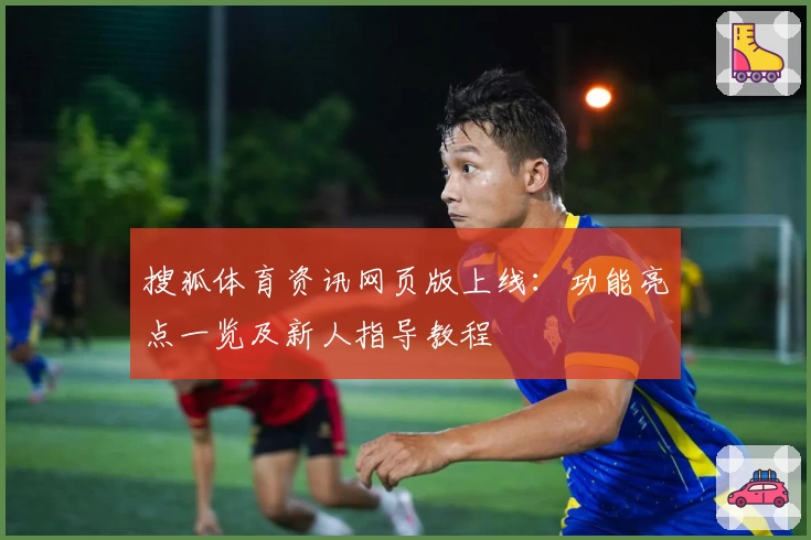 搜狐体育资讯网页版上线：功能亮点一览及新人指导教程