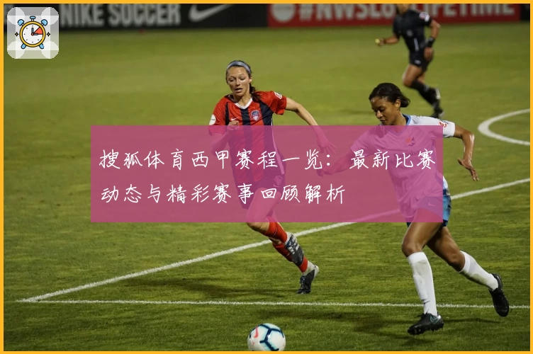 搜狐体育西甲赛程一览：最新比赛动态与精彩赛事回顾解析