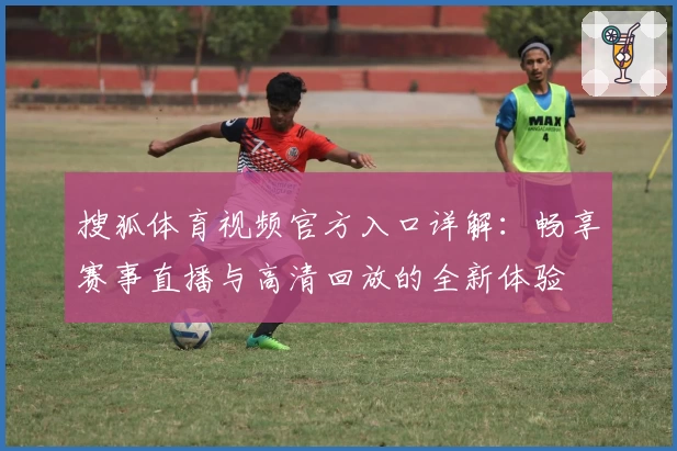 搜狐体育视频官方入口详解：畅享赛事直播与高清回放的全新体验