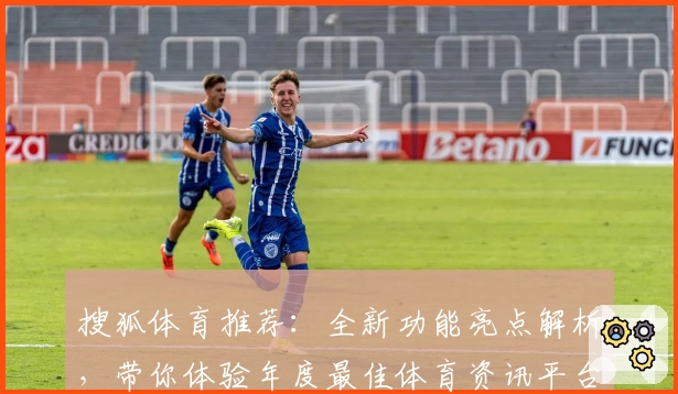 搜狐体育推荐：全新功能亮点解析，带你体验年度最佳体育资讯平台