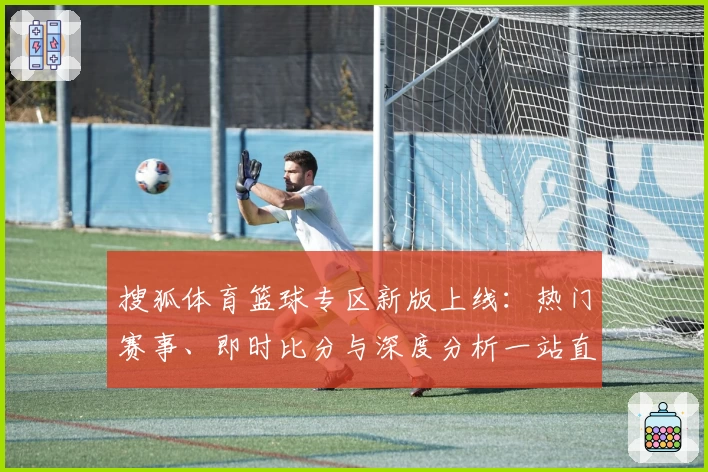 搜狐体育篮球专区新版上线：热门赛事、即时比分与深度分析一站直达