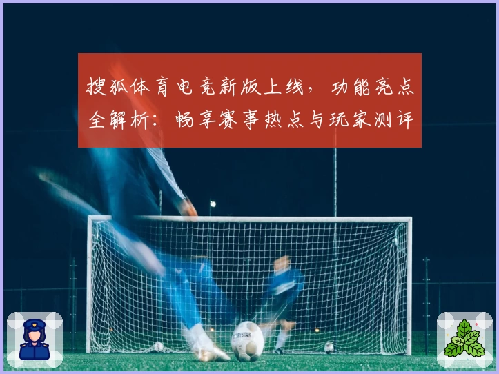 搜狐体育电竞新版上线,功能亮点全解析:畅享赛事热点与玩家测评双重体验