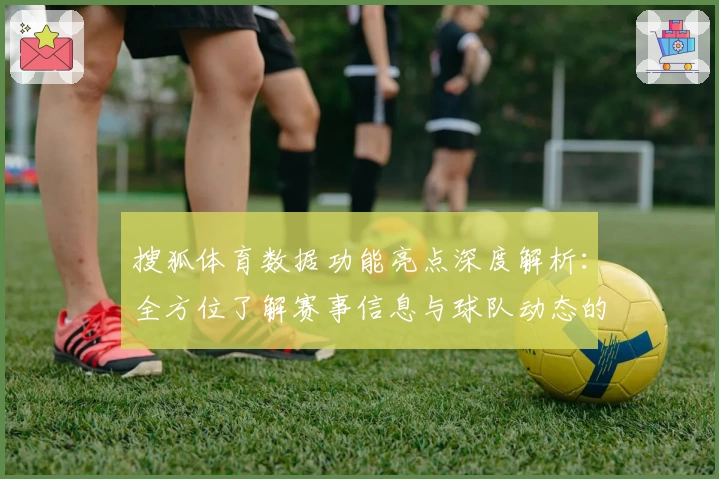 搜狐体育数据功能亮点深度解析：全方位了解赛事信息与球队动态的专业选择