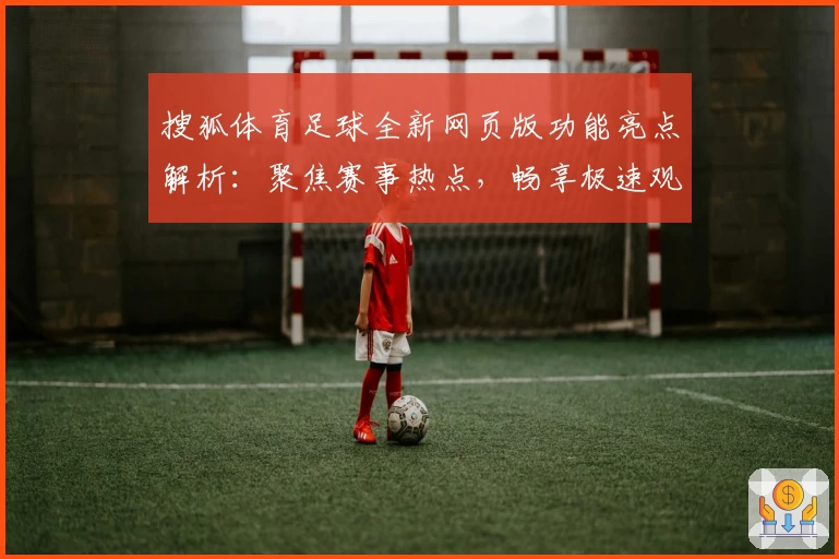搜狐体育足球全新网页版功能亮点解析：聚焦赛事热点，畅享极速观赛体验