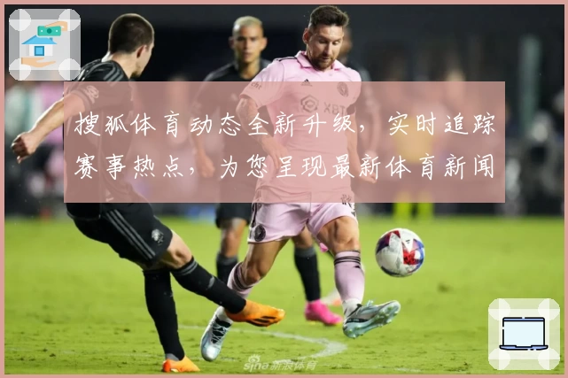 搜狐体育动态全新升级，实时追踪赛事热点，为您呈现最新体育新闻与精彩瞬间