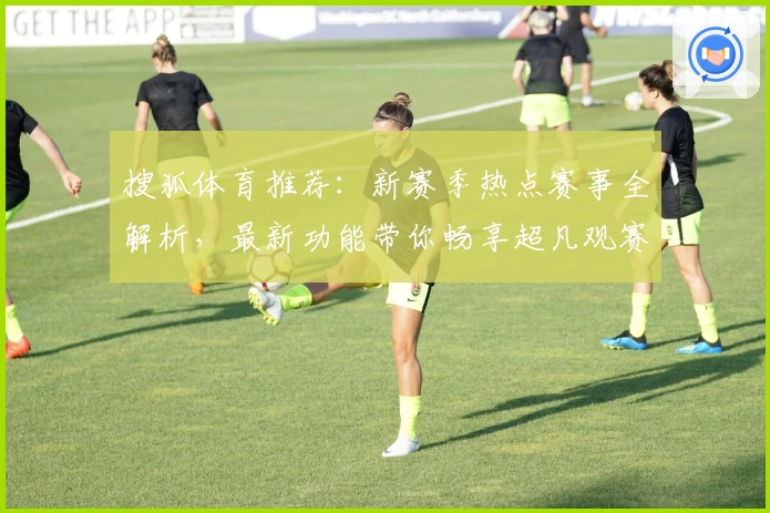 搜狐体育推荐：新赛季热点赛事全解析，最新功能带你畅享超凡观赛体验