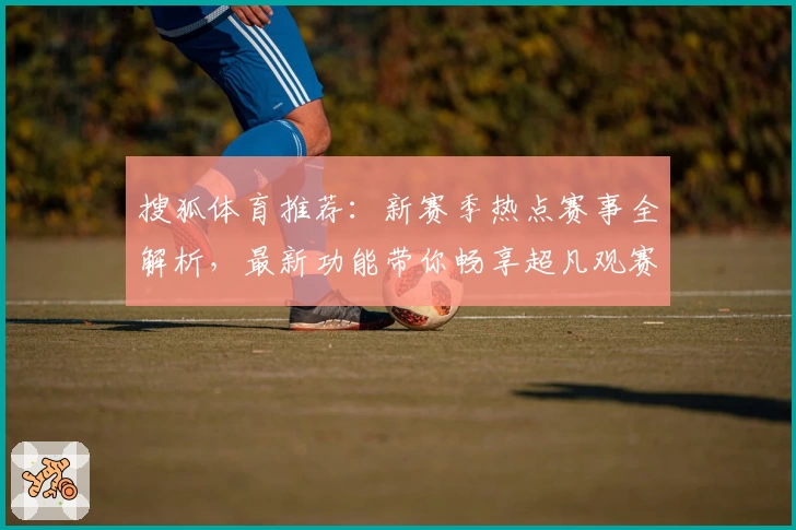 搜狐体育推荐：新赛季热点赛事全解析，最新功能带你畅享超凡观赛体验